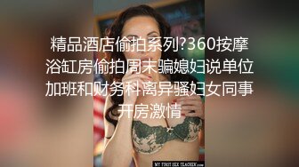 精品酒店偷拍系列?360按摩浴缸房偷拍周末骗媳妇说单位加班和财务科离异骚妇女同事开房激情