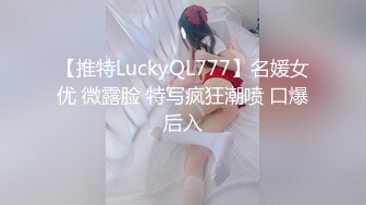 【推特LuckyQL777】名媛女优 微露脸 特写疯狂潮喷 口爆后入