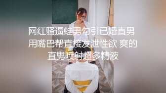 网红骚逼蛙男勾引已婚直男 用嘴巴帮直接发泄性欲 爽的直男喷射超多精液