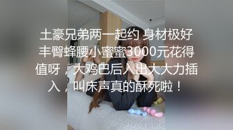 土豪兄弟两一起约 身材极好丰臀蜂腰小蜜蜜3000元花得值呀，大鸡巴后入出大大力插入，叫床声真的酥死啦！