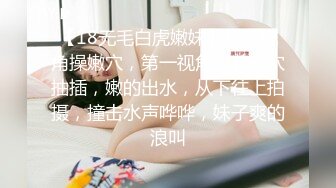 【18无毛白虎嫩妹】超近视角操嫩穴，第一视角怼着小穴抽插，嫩的出水，从下往上拍摄，撞击水声哗哗，妹子爽的浪叫