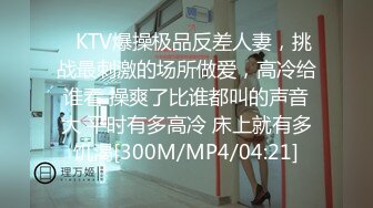 ✿KTV爆操极品反差人妻，挑战最刺激的场所做爱，高冷给谁看 操爽了比谁都叫的声音大 平时有多高冷 床上就有多饥渴[300M/MP4/04:21]