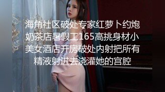 海角社区破处专家红萝卜约炮奶茶店暑假工165高挑身材小美女酒店开房破处内射把所有精液射进去浇灌她的宫腔