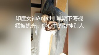 印度女神Anjali，早期下海视频被扒光，你心中的女神别人的母狗