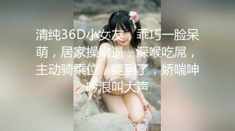 清纯36D小女友，乖巧一脸呆萌，居家操嫩逼，深喉吃屌，主动骑乘位，爽到了，娇喘呻吟浪叫大声