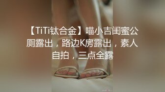 【TiTi钛合金】喵小吉闺蜜公厕露出，路边K房露出，素人自拍，三点全露