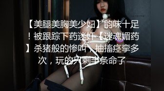 【美腿美胸美少妇】韵味十足！被跟踪下药迷奸【迷魂媚药】杀猪般的惨叫，抽搐痉挛多次，玩的只剩半条命了