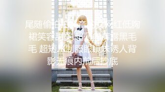 尾随偷拍拍抖音的女网红低胸裙笑容甜美.超薄内裤露黑毛毛 超短JK制服眼镜妹诱人背影无痕内前后抄底