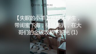 【失眠的小羊】在校大学生，带闺蜜下海，极品美乳，在大哥们的金钱攻势下脱光 (1)