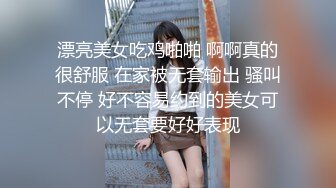 漂亮美女吃鸡啪啪 啊啊真的很舒服 在家被无套输出 骚叫不停 好不容易约到的美女可以无套要好好表现