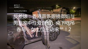 反差婊：香港苗条眼镜御姐与男友家中性爱自拍，桌下吃吊吞鸟，女上位主动求艹！2