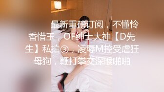 ⚫️⚫️最新重磅订阅，不懂怜香惜玉，OF绅士大神【D先生】私拍③，凌辱M控受虐狂母狗，鞭打拳交深喉啪啪