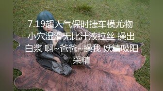 7.19超人气保时捷车模尤物 小穴湿滑无比汁液拉丝 操出白浆 啊~爸爸~操我 妖精吸阳采精