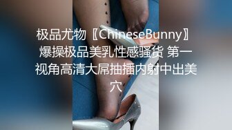 极品尤物〖ChineseBunny〗爆操极品美乳性感骚货 第一视角高清大屌抽插内射中出美穴