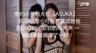 专约小萝莉大神『ASUKA』❤️极品粉嫩小可爱开发成爸爸的小母狗，软软的叫床声 一操就像被捅穿了一样！