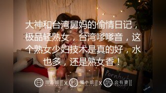 大神和台湾舅妈的偷情日记，极品轻熟女，台湾嗲嗲音，这个熟女少妇技术是真的好，水也多，还是熟女香！