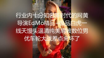 行业内十分知名新时代的网黄导演EdMo精品~极品白虎一线天馒头逼清纯美眉被数位男优车轮大战差点肏坏了