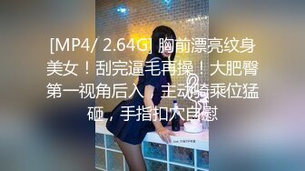 [MP4/ 2.64G] 胸前漂亮纹身美女！刮完逼毛再操！大肥臀第一视角后入，主动骑乘位猛砸，手指扣穴自慰