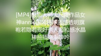 [MP4]摄影大师大尺度作品女神annie国风特殊质感透明旗袍若隐若现好诱人颗粒感水晶棒抽插高潮呻吟