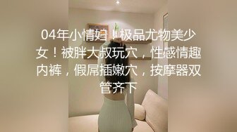 04年小情妇！极品尤物美少女！被胖大叔玩穴，性感情趣内裤，假屌插嫩穴，按摩器双管齐下