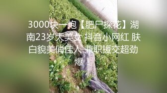 3000块一炮【肥尸探花】湖南23岁大美女 抖音小网红 肤白貌美俏佳人 兼职援交超劲爆！