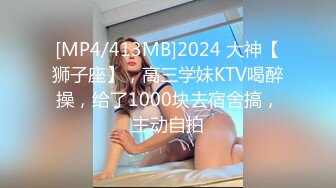 [MP4/413MB]2024 大神【狮子座】，高三学妹KTV喝醉操，给了1000块去宿舍搞，主动自拍