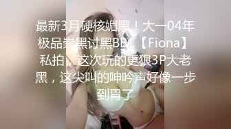 最新3月硬核媚黑！大一04年极品崇黑讨黑BBC【Fiona】私拍，这次玩的更狠3P大老黑，这尖叫的呻吟声好像一步到胃了