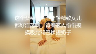 这个父亲和两个年轻精致女儿都好淫荡啊，背着家人偷偷摸摸吸允鸡巴揉搓奶子