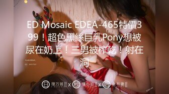 ED Mosaic EDEA-465特價399！超色黑絲巨乳Pony想被尿在奶上！三男被榨乾！射在洞