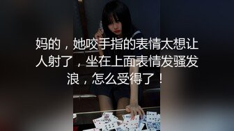 妈的，她咬手指的表情太想让人射了，坐在上面表情发骚发浪，怎么受得了！