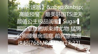 【新片速遞】&nbsp;&nbsp;✿高能预警✿ 最美韩国TS逆天颜值公主极品闺蜜▌Sugar▌厕所窒息捆绑束缚尤物 猛男公狗腰爆肏后庭 前列腺高潮迭起[766MB/MP4/17:22]