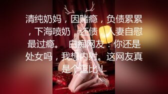 清纯奶妈，因赌瘾，负债累累，下海喷奶，还债，人妻自慰最过瘾。  白痴网友：你还是处女吗，我想内射。这网友真是个逗比！