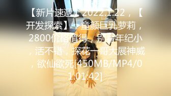 【新片速遞】2022.1.22，【开发探索】，童颜巨乳萝莉，2800价格值得，别看年纪小，活不错，探花一哥大展神威，欲仙欲死[450MB/MP4/01:01:42]