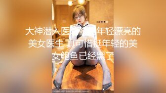 大神潜入医院偷拍年轻漂亮的美女医生 真可惜挺年轻的美女鲍鱼已经黑了