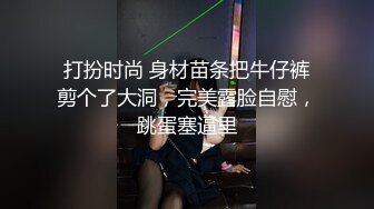 打扮时尚 身材苗条把牛仔裤剪个了大洞，完美露脸自慰，跳蛋塞逼里