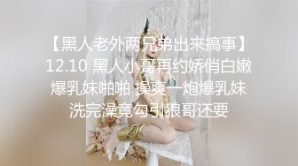 【黑人老外两兄弟出来搞事】12.10 黑人小哥再约娇俏白嫩爆乳妹啪啪 操爽一炮爆乳妹洗完澡竟勾引狼哥还要