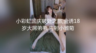 小彩虹国庆破处之旅,金诱18岁大屌弟弟,内射小雏菊