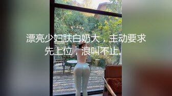 漂亮少妇肤白奶大，主动要求先上位，浪叫不止。