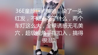 36E童颜巨乳美妞，染了一头红发，不知道吃了什么，两个车灯这么大，全裸诱惑无毛美穴，超级视角手指扣入，搞得很湿1