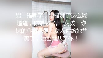 男：错哪了，你错哪了这么能逼逼，你错哪了。  女孩：你妹的你在录像！女人你给她艹爽了，她也就从了你！