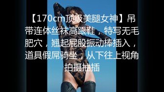 【170cm顶级美腿女神】吊带连体丝袜高跟鞋，特写无毛肥穴，翘起屁股振动棒插入，道具假屌骑坐，从下往上视角拍摄抽插