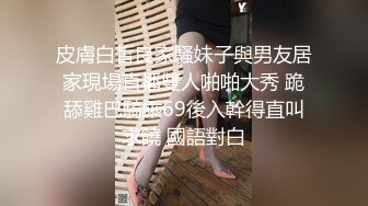 皮膚白皙良家騷妹子與男友居家現場直播雙人啪啪大秀 跪舔雞巴騎乘69後入幹得直叫求饒 國語對白