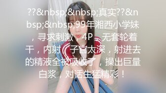 ??&nbsp;&nbsp;真实??&nbsp;&nbsp;99年湘西小学妹，寻求刺激，4P，无套轮着干，内射，子宫太深，射进去的精液全被吸收了，操出巨量白浆，对话生猛精彩！