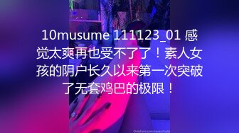 10musume 111123_01 感觉太爽再也受不了了！素人女孩的阴户长久以来第一次突破了无套鸡巴的极限！