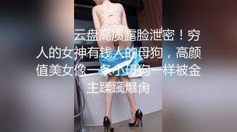 ⚫️⚫️云盘高质露脸泄密！穷人的女神有钱人的母狗，高颜值美女像一条小母狗一样被金主蹂躏爆肏