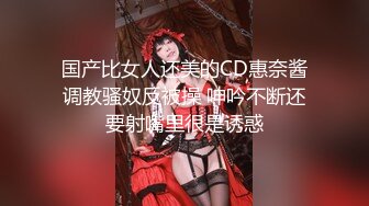 国产比女人还美的CD惠奈酱调教骚奴反被操 呻吟不断还要射嘴里很是诱惑