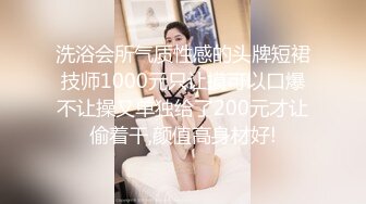 洗浴会所气质性感的头牌短裙技师1000元只让摸可以口爆不让操又单独给了200元才让偷着干,颜值高身材好!