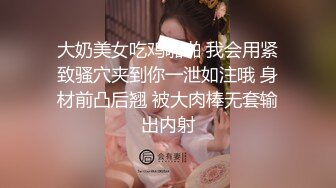 大奶美女吃鸡啪啪 我会用紧致骚穴夹到你一泄如注哦 身材前凸后翘 被大肉棒无套输出内射