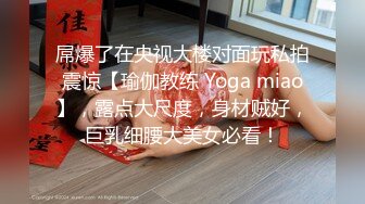 屌爆了在央视大楼对面玩私拍震惊【瑜伽教练 Yoga miao】，露点大尺度，身材贼好，巨乳细腰大美女必看！