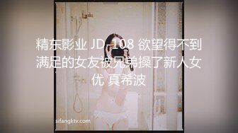 精东影业 JD-108 欲望得不到满足的女友被兄弟操了新人女优 真希波